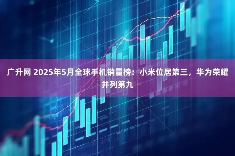 广升网 2025年5月全球手机销量榜：小米位居第三，华为荣耀并列第九