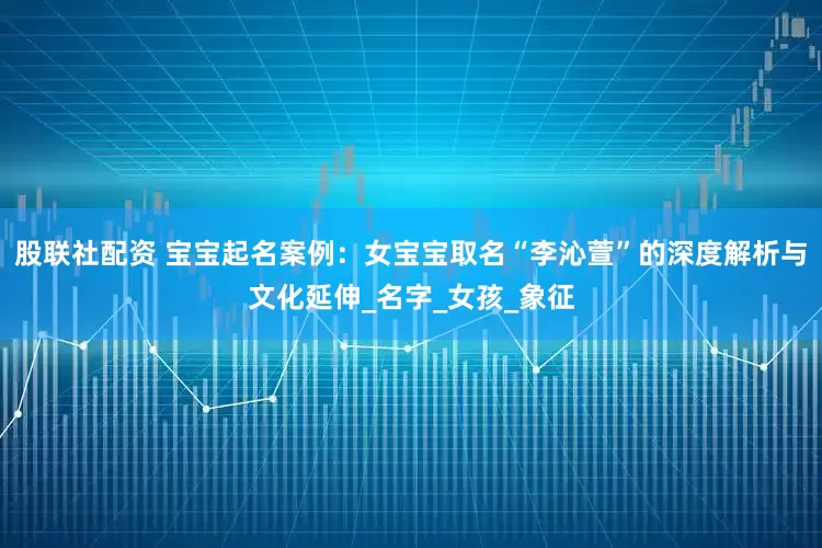 股联社配资 宝宝起名案例：女宝宝取名“李沁萱”的深度解析与文化延伸_名字_女孩_象征