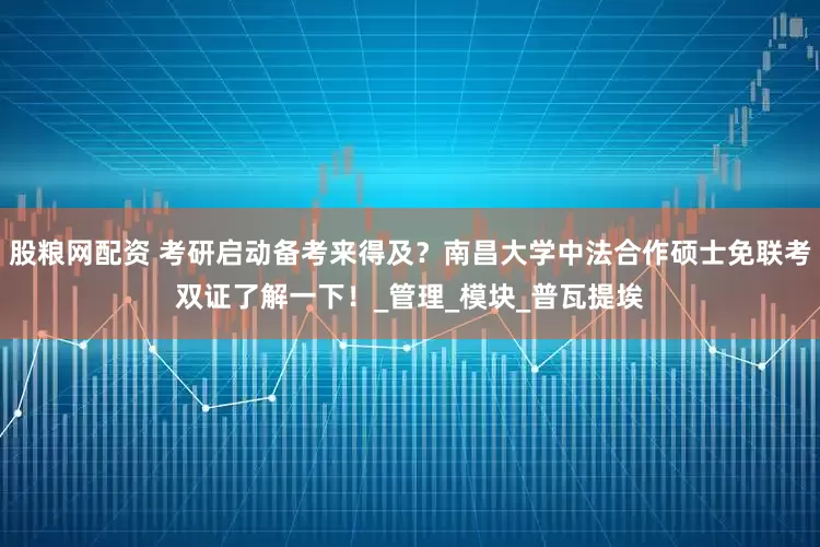 股粮网配资 考研启动备考来得及？南昌大学中法合作硕士免联考双证了解一下！_管理_模块_普瓦提埃