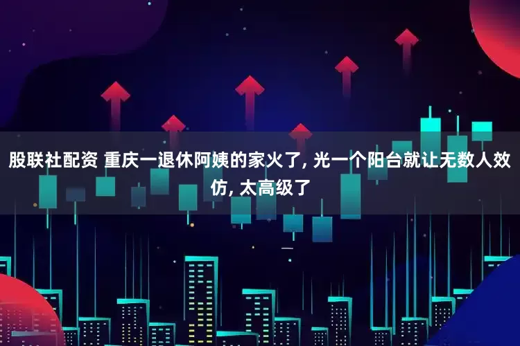 股联社配资 重庆一退休阿姨的家火了, 光一个阳台就让无数人效仿, 太高级了