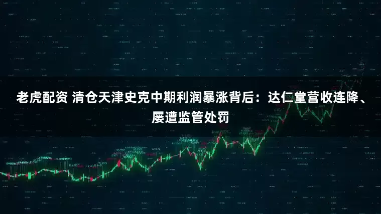 老虎配资 清仓天津史克中期利润暴涨背后：达仁堂营收连降、屡遭监管处罚