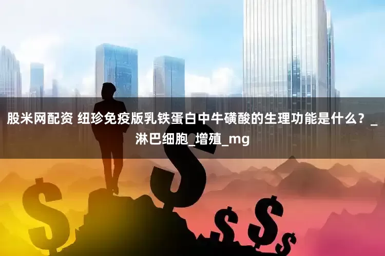 股米网配资 纽珍免疫版乳铁蛋白中牛磺酸的生理功能是什么？_淋巴细胞_增殖_mg