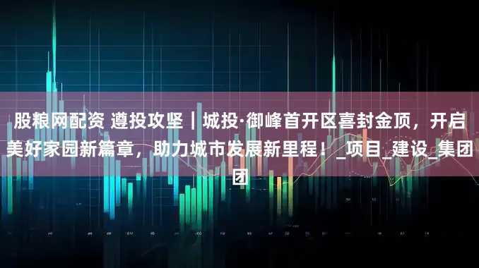 股粮网配资 遵投攻坚｜城投·御峰首开区喜封金顶，开启美好家园新篇章，助力城市发展新里程！_项目_建设_集团