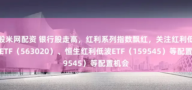 股米网配资 银行股走高，红利系列指数飘红，关注红利低波动ETF（563020）、恒生红利低波ETF（159545）等配置机会