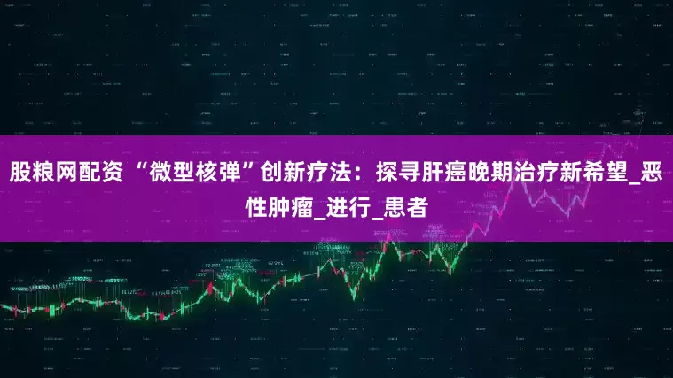 股粮网配资 “微型核弹”创新疗法：探寻肝癌晚期治疗新希望_恶性肿瘤_进行_患者