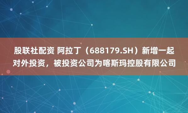 股联社配资 阿拉丁（688179.SH）新增一起对外投资，被投资公司为喀斯玛控股有限公司