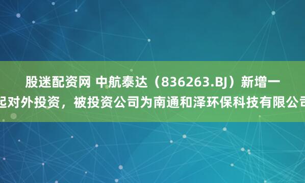 股迷配资网 中航泰达（836263.BJ）新增一起对外投资，被投资公司为南通和泽环保科技有限公司