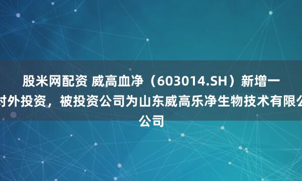 股米网配资 威高血净（603014.SH）新增一起对外投资，被投资公司为山东威高乐净生物技术有限公司