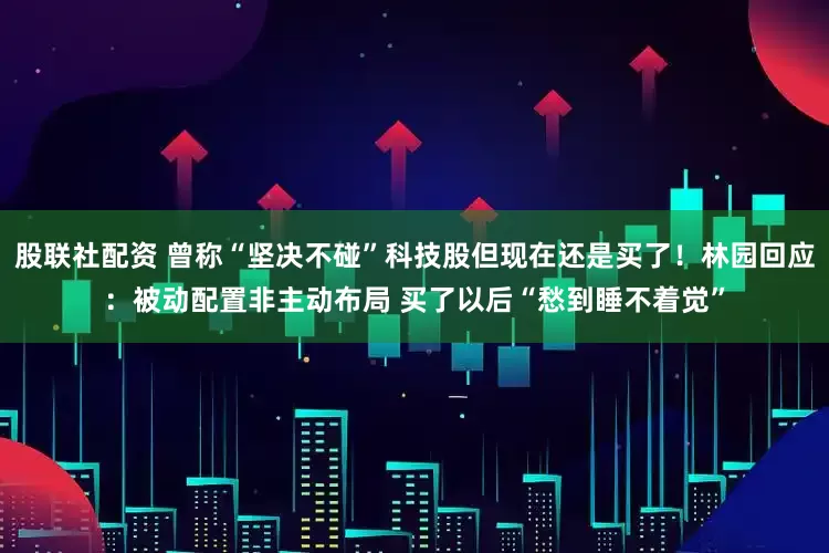 股联社配资 曾称“坚决不碰”科技股但现在还是买了！林园回应：被动配置非主动布局 买了以后“愁到睡不着觉”