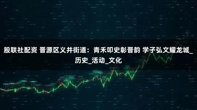 股联社配资 晋源区义井街道：青禾叩史彰晋韵 学子弘文耀龙城_历史_活动_文化