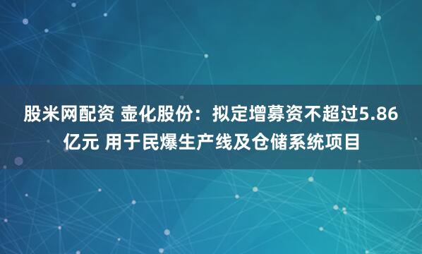 股米网配资 壶化股份：拟定增募资不超过5.86亿元 用于民爆生产线及仓储系统项目