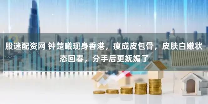 股迷配资网 钟楚曦现身香港，瘦成皮包骨，皮肤白嫩状态回春，分手后更妩媚了