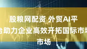 股粮网配资 外贸AI平台助力企业高效开拓国际市场