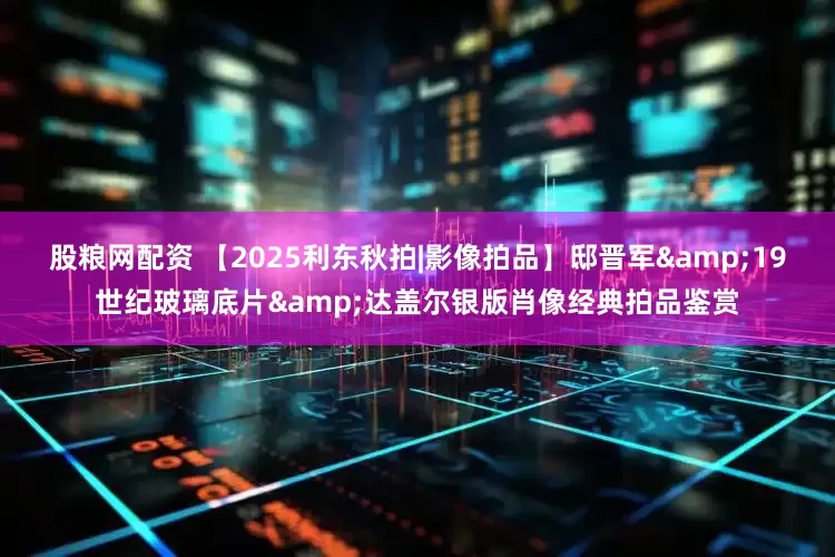 股粮网配资 【2025利东秋拍|影像拍品】邸晋军&19世纪玻璃底片&达盖尔银版肖像经典拍品鉴赏