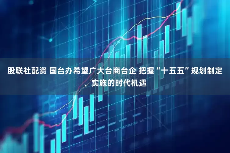 股联社配资 国台办希望广大台商台企 把握“十五五”规划制定、实施的时代机遇