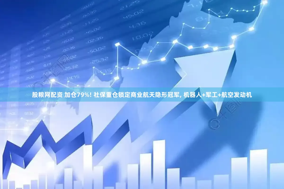 股粮网配资 加仓79%! 社保重仓锁定商业航天隐形冠军, 机器人+军工+航空发动机