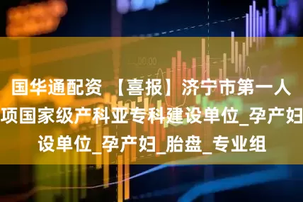 国华通配资 【喜报】济宁市第一人民医院荣获多项国家级产科亚专科建设单位_孕产妇_胎盘_专业组