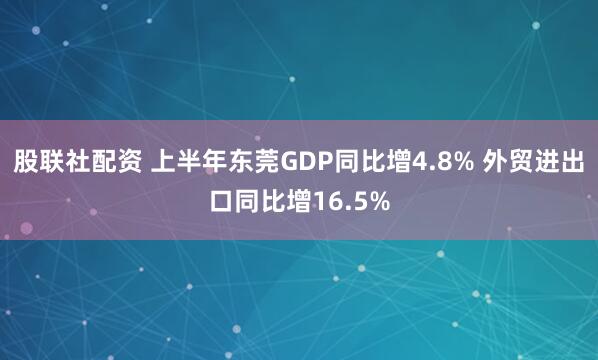 股联社配资 上半年东莞GDP同比增4.8% 外贸进出口同比增16.5%