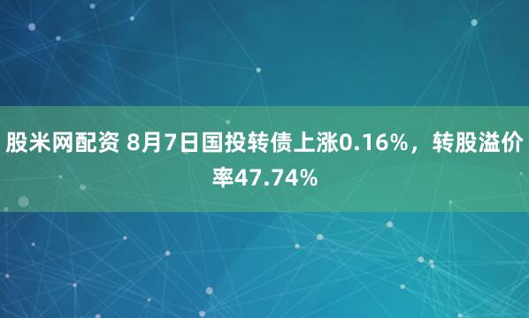 股米网配资 8月7日国投转债上涨0.16%，转股溢价率47.74%