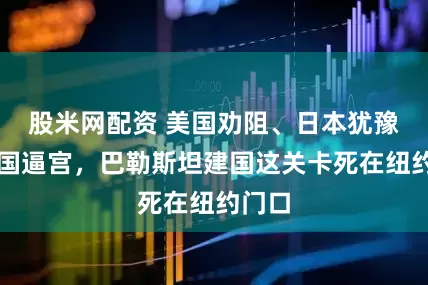 股米网配资 美国劝阻、日本犹豫、法国逼宫，巴勒斯坦建国这关卡死在纽约门口