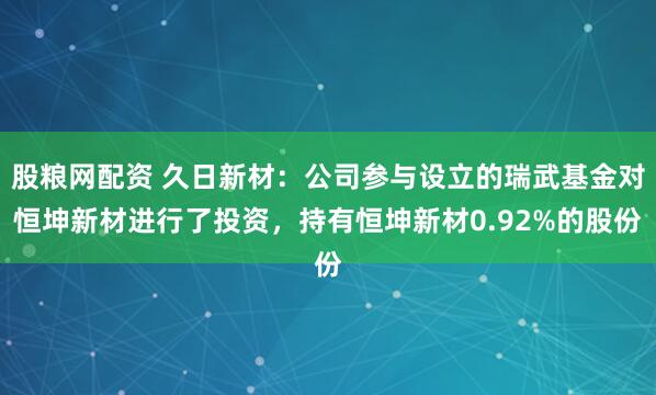 股粮网配资 久日新材：公司参与设立的瑞武基金对恒坤新材进行了投资，持有恒坤新材0.92%的股份