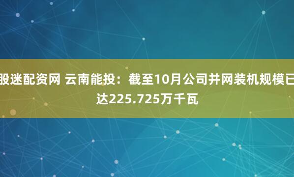 股迷配资网 云南能投：截至10月公司并网装机规模已达225.725万千瓦