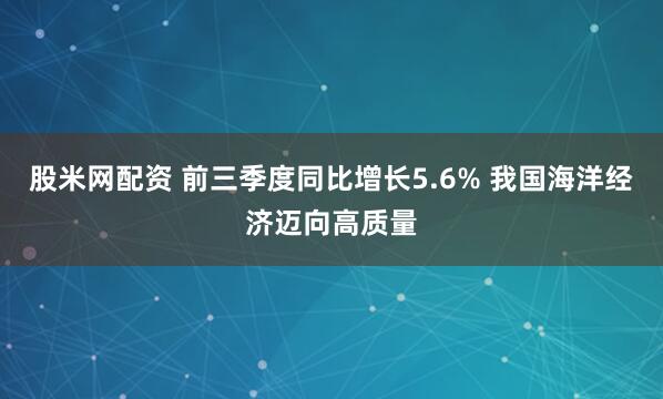 股米网配资 前三季度同比增长5.6% 我国海洋经济迈向高质量