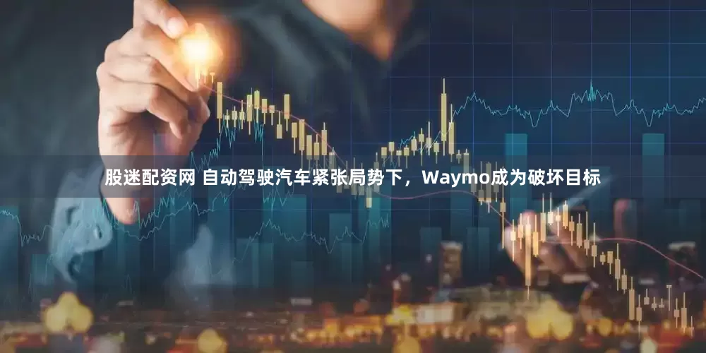 股迷配资网 自动驾驶汽车紧张局势下，Waymo成为破坏目标