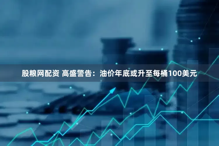 股粮网配资 高盛警告：油价年底或升至每桶100美元