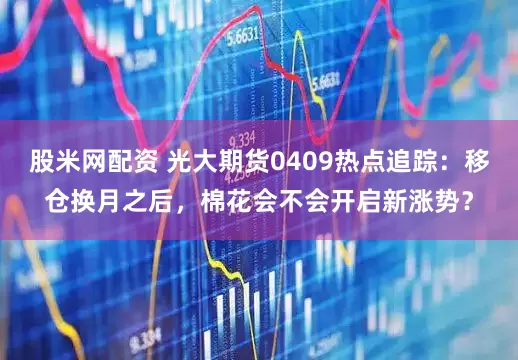股米网配资 光大期货0409热点追踪：移仓换月之后，棉花会不会开启新涨势？